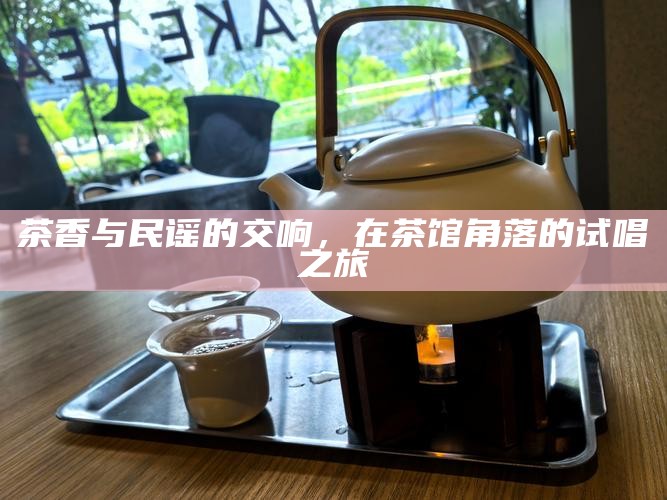 茶香与民谣的交响，在茶馆角落的试唱之旅