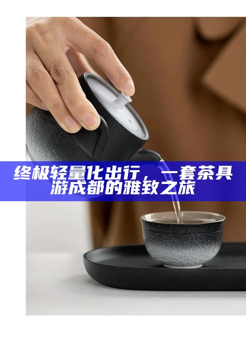 终极轻量化出行，一套茶具游成都的雅致之旅