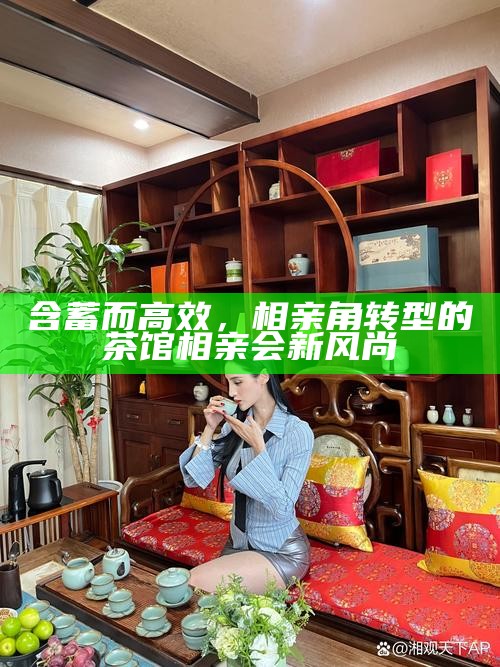 含蓄而高效，相亲角转型的茶馆相亲会新风尚