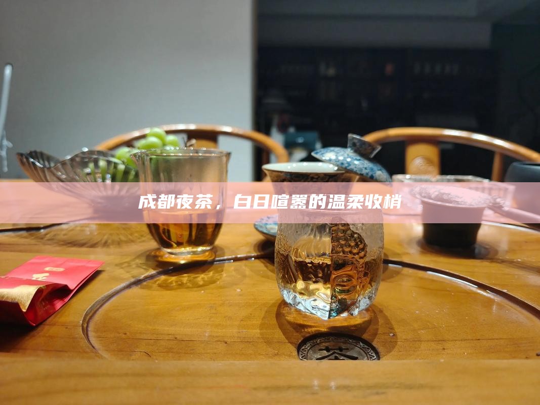 成都夜茶，白日喧嚣的温柔收梢