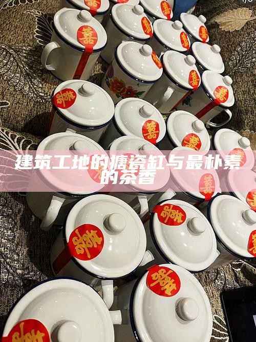 建筑工地的搪瓷缸与最朴素的茶香