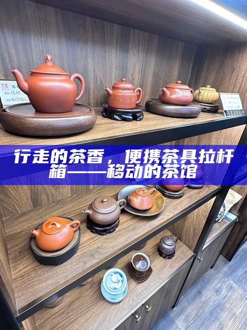 行走的茶香，便携茶具拉杆箱——移动的茶馆