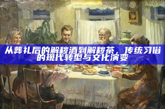 从葬礼后的解秽酒到解秽茶，传统习俗的现代转型与文化演变