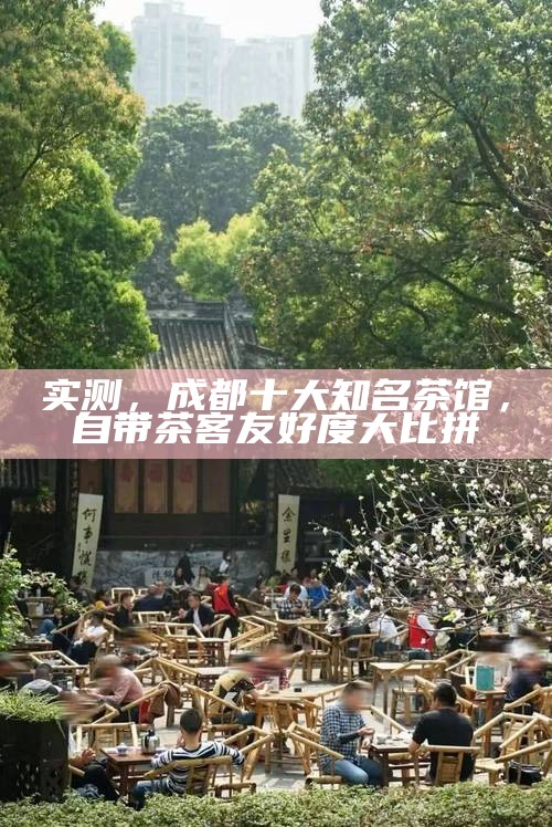实测，成都十大知名茶馆，自带茶客友好度大比拼
