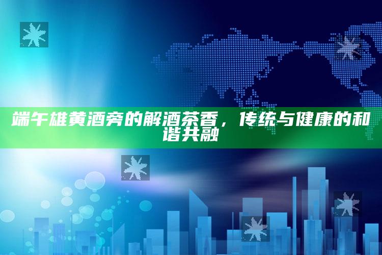 端午雄黄酒旁的解酒茶香，传统与健康的和谐共融