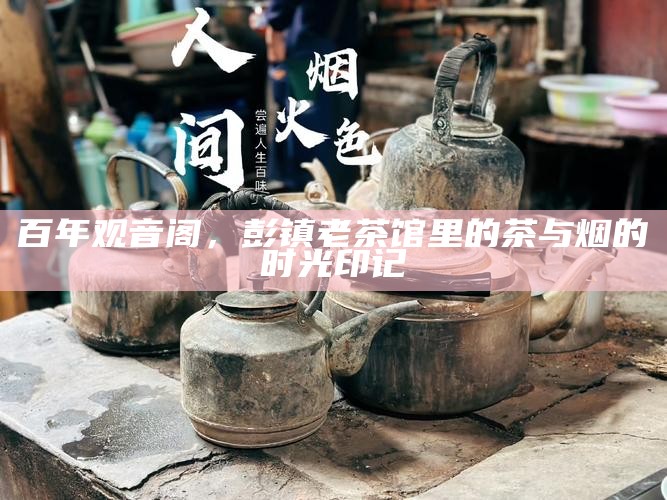 百年观音阁，彭镇老茶馆里的茶与烟的时光印记