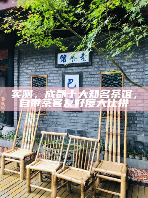 实测，成都十大知名茶馆，自带茶客友好度大比拼