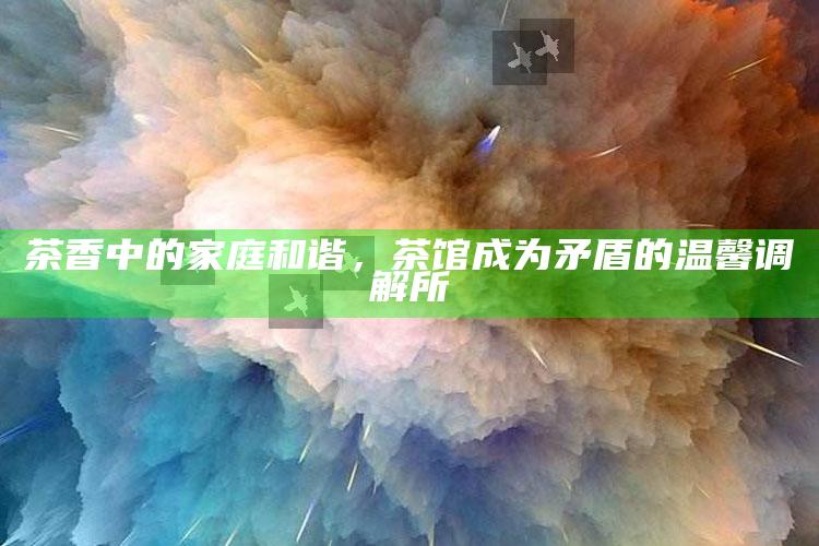 茶香中的家庭和谐，茶馆成为矛盾的温馨调解所