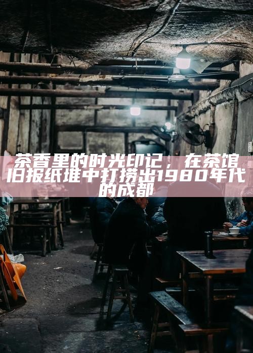 茶香里的时光印记，在茶馆旧报纸堆中打捞出1980年代的成都