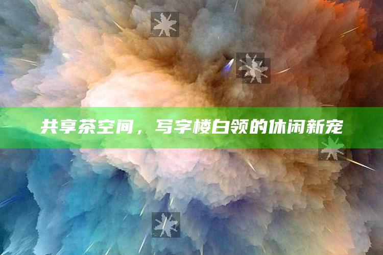共享茶空间，写字楼白领的休闲新宠